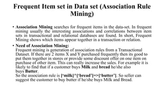 Frequent Item set in Data set (Association Rule
Mining)
• Association Mining searches for frequent items in the data-set. In frequent
mining usually the interesting associations and correlations between item
sets in transactional and relational databases are found. In short, Frequent
Mining shows which items appear together in a transaction or relation.
• Need of Association Mining:
Frequent mining is generation of association rules from a Transactional
Dataset. If there are 2 items X and Y purchased frequently then its good to
put them together in stores or provide some discount offer on one item on
purchase of other item. This can really increase the sales. For example it is
likely to find that if a customer buys Milk and bread he/she also
buys Butter.
So the association rule is [‘milk]^[‘bread’]=>[‘butter’]. So seller can
suggest the customer to buy butter if he/she buys Milk and Bread.
 