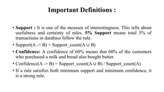 Important Definitions :
• Support : It is one of the measure of interestingness. This tells about
usefulness and certainty of rules. 5% Support means total 5% of
transactions in database follow the rule.
• Support(A -> B) = Support_count(A ∪ B)
• Confidence: A confidence of 60% means that 60% of the customers
who purchased a milk and bread also bought butter.
• Confidence(A -> B) = Support_count(A ∪ B) / Support_count(A)
• If a rule satisfies both minimum support and minimum confidence, it
is a strong rule.
 