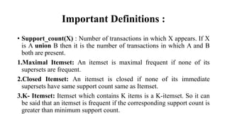 Important Definitions :
• Support_count(X) : Number of transactions in which X appears. If X
is A union B then it is the number of transactions in which A and B
both are present.
1.Maximal Itemset: An itemset is maximal frequent if none of its
supersets are frequent.
2.Closed Itemset: An itemset is closed if none of its immediate
supersets have same support count same as Itemset.
3.K- Itemset: Itemset which contains K items is a K-itemset. So it can
be said that an itemset is frequent if the corresponding support count is
greater than minimum support count.
 