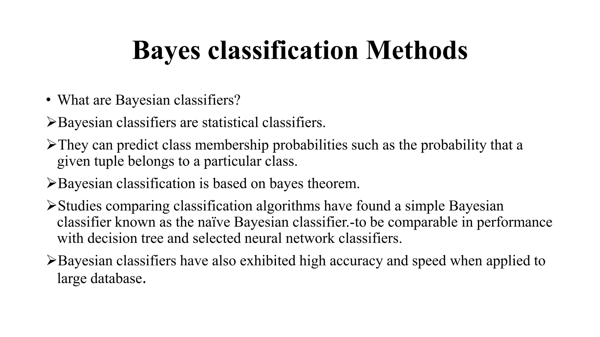 Bayes classification Methods
• What are Bayesian classifiers?
Bayesian classifiers are statistical classifiers.
They can predict class membership probabilities such as the probability that a
given tuple belongs to a particular class.
Bayesian classification is based on bayes theorem.
Studies comparing classification algorithms have found a simple Bayesian
classifier known as the naïve Bayesian classifier.-to be comparable in performance
with decision tree and selected neural network classifiers.
Bayesian classifiers have also exhibited high accuracy and speed when applied to
large database.
 