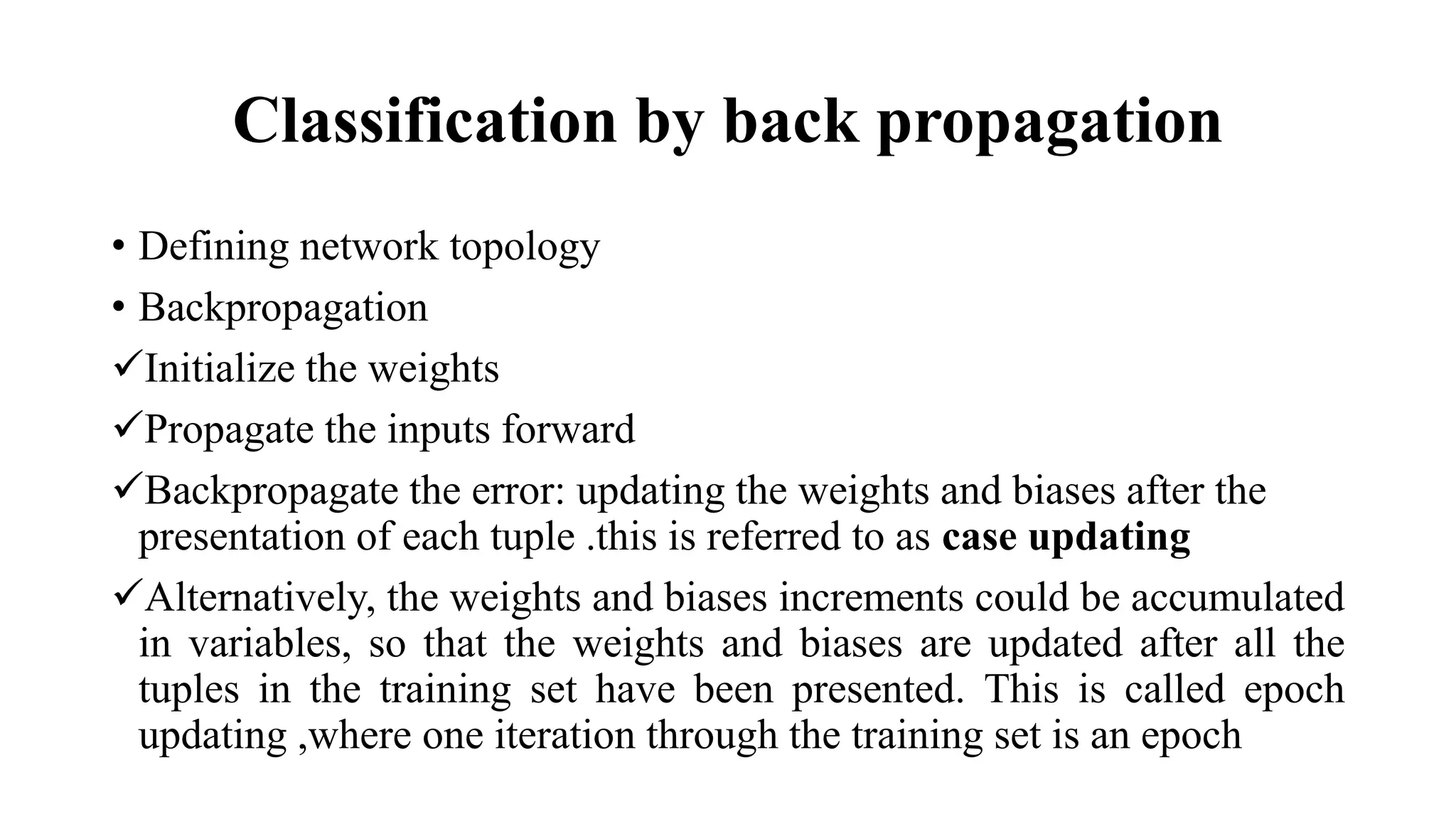 Classification by back propagation
• Defining network topology
• Backpropagation
Initialize the weights
Propagate the inputs forward
Backpropagate the error: updating the weights and biases after the
presentation of each tuple .this is referred to as case updating
Alternatively, the weights and biases increments could be accumulated
in variables, so that the weights and biases are updated after all the
tuples in the training set have been presented. This is called epoch
updating ,where one iteration through the training set is an epoch
 