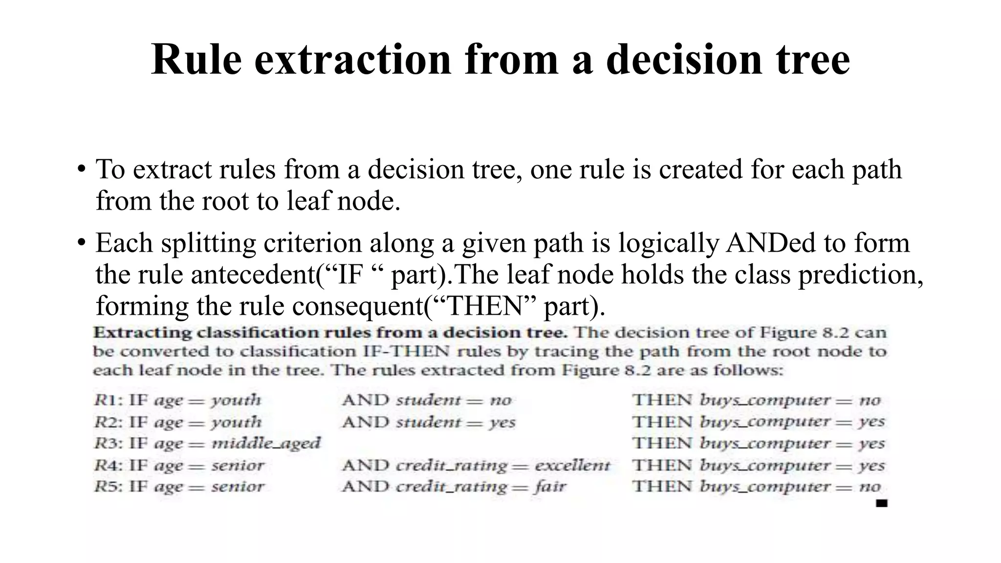 Rule extraction from a decision tree
• To extract rules from a decision tree, one rule is created for each path
from the root to leaf node.
• Each splitting criterion along a given path is logically ANDed to form
the rule antecedent(“IF “ part).The leaf node holds the class prediction,
forming the rule consequent(“THEN” part).
 