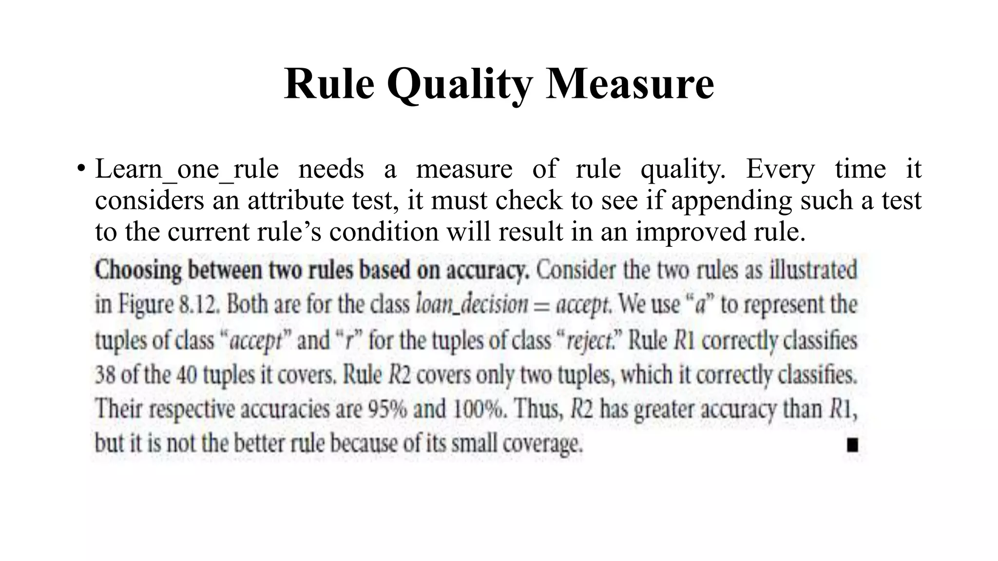 Rule Quality Measure
• Learn_one_rule needs a measure of rule quality. Every time it
considers an attribute test, it must check to see if appending such a test
to the current rule’s condition will result in an improved rule.
 