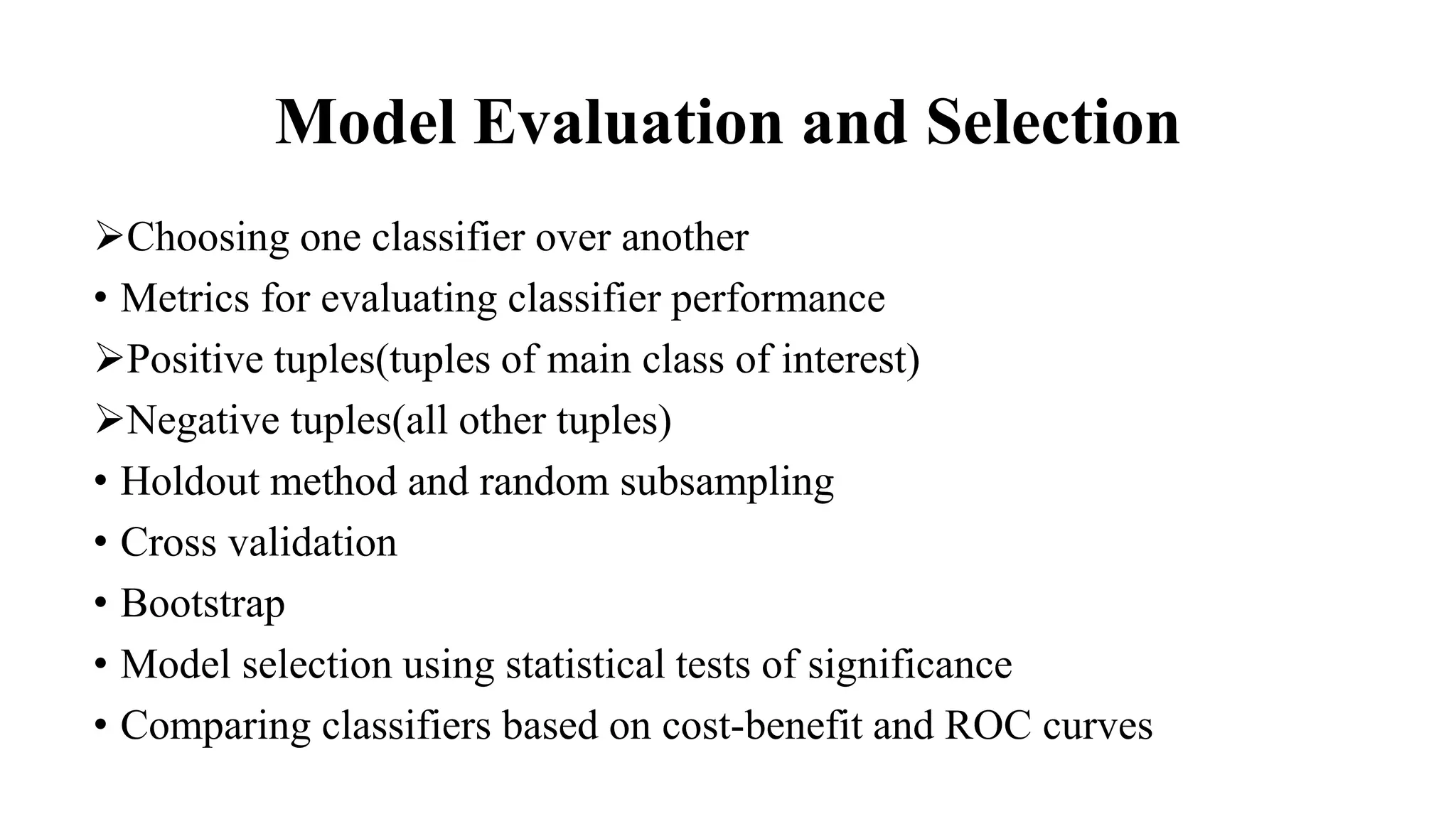 Model Evaluation and Selection
Choosing one classifier over another
• Metrics for evaluating classifier performance
Positive tuples(tuples of main class of interest)
Negative tuples(all other tuples)
• Holdout method and random subsampling
• Cross validation
• Bootstrap
• Model selection using statistical tests of significance
• Comparing classifiers based on cost-benefit and ROC curves
 