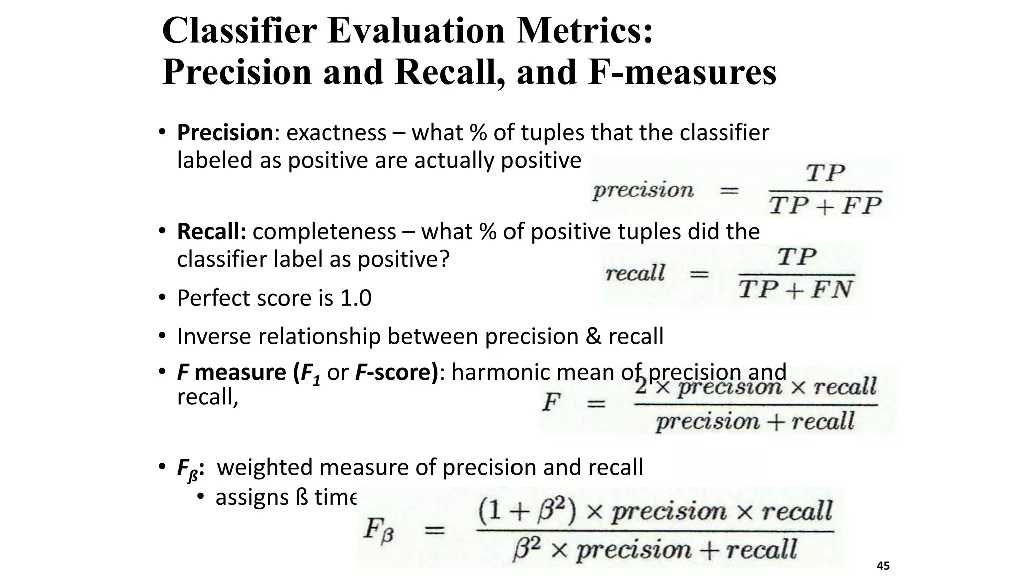 Classifier Evaluation Metrics:
Precision and Recall, and F-measures
• Precision: exactness – what % of tuples that the classifier
labeled as positive are actually positive
• Recall: completeness – what % of positive tuples did the
classifier label as positive?
• Perfect score is 1.0
• Inverse relationship between precision & recall
• F measure (F1 or F-score): harmonic mean of precision and
recall,
• Fß: weighted measure of precision and recall
• assigns ß times as much weight to recall as to precision
45
 