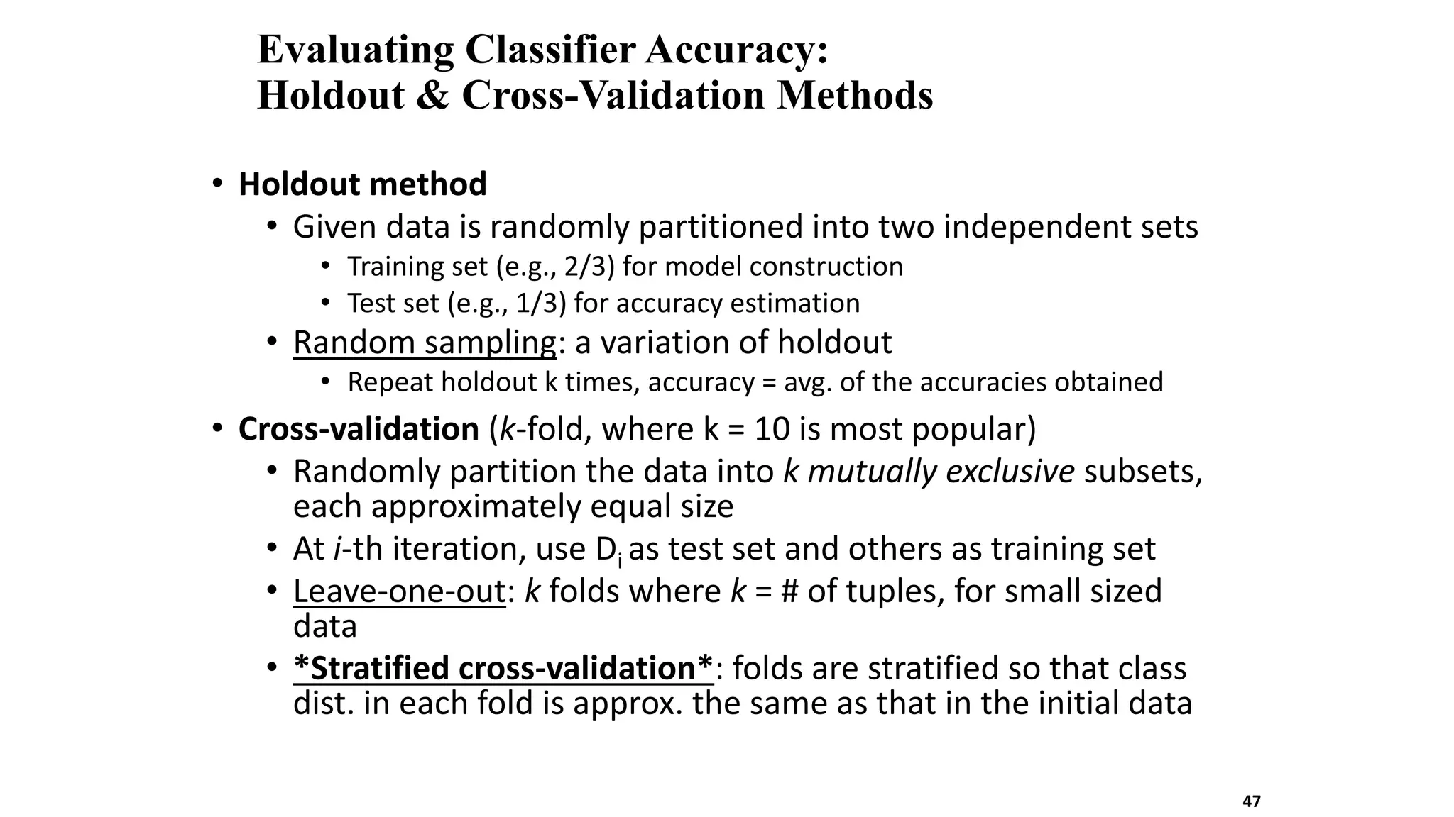 Evaluating Classifier Accuracy:
Holdout & Cross-Validation Methods
• Holdout method
• Given data is randomly partitioned into two independent sets
• Training set (e.g., 2/3) for model construction
• Test set (e.g., 1/3) for accuracy estimation
• Random sampling: a variation of holdout
• Repeat holdout k times, accuracy = avg. of the accuracies obtained
• Cross-validation (k-fold, where k = 10 is most popular)
• Randomly partition the data into k mutually exclusive subsets,
each approximately equal size
• At i-th iteration, use Di as test set and others as training set
• Leave-one-out: k folds where k = # of tuples, for small sized
data
• *Stratified cross-validation*: folds are stratified so that class
dist. in each fold is approx. the same as that in the initial data
47
 