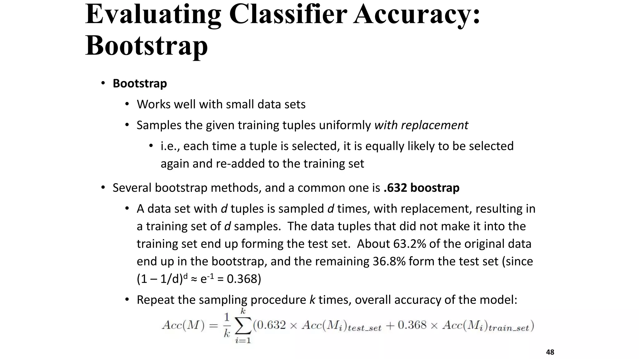 Evaluating Classifier Accuracy:
Bootstrap
• Bootstrap
• Works well with small data sets
• Samples the given training tuples uniformly with replacement
• i.e., each time a tuple is selected, it is equally likely to be selected
again and re-added to the training set
• Several bootstrap methods, and a common one is .632 boostrap
• A data set with d tuples is sampled d times, with replacement, resulting in
a training set of d samples. The data tuples that did not make it into the
training set end up forming the test set. About 63.2% of the original data
end up in the bootstrap, and the remaining 36.8% form the test set (since
(1 – 1/d)d ≈ e-1 = 0.368)
• Repeat the sampling procedure k times, overall accuracy of the model:
48
 