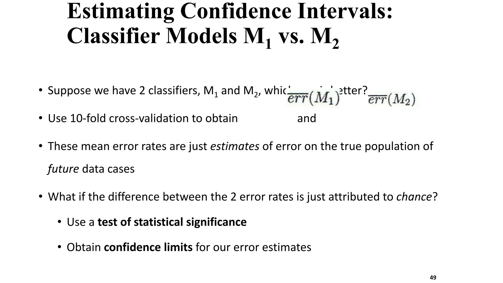 Estimating Confidence Intervals:
Classifier Models M1 vs. M2
• Suppose we have 2 classifiers, M1 and M2, which one is better?
• Use 10-fold cross-validation to obtain and
• These mean error rates are just estimates of error on the true population of
future data cases
• What if the difference between the 2 error rates is just attributed to chance?
• Use a test of statistical significance
• Obtain confidence limits for our error estimates
49
 