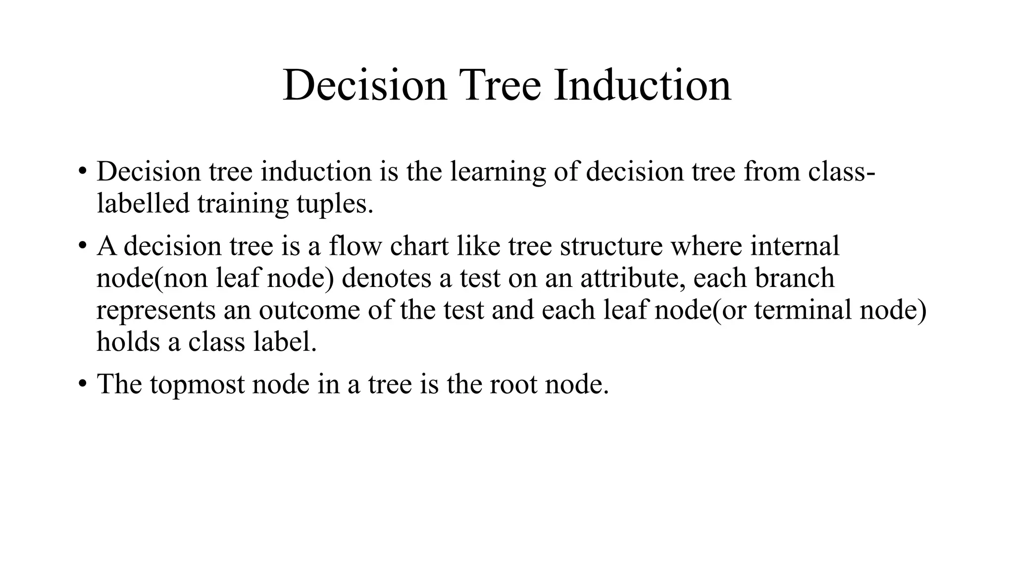 Decision Tree Induction
• Decision tree induction is the learning of decision tree from class-
labelled training tuples.
• A decision tree is a flow chart like tree structure where internal
node(non leaf node) denotes a test on an attribute, each branch
represents an outcome of the test and each leaf node(or terminal node)
holds a class label.
• The topmost node in a tree is the root node.
 