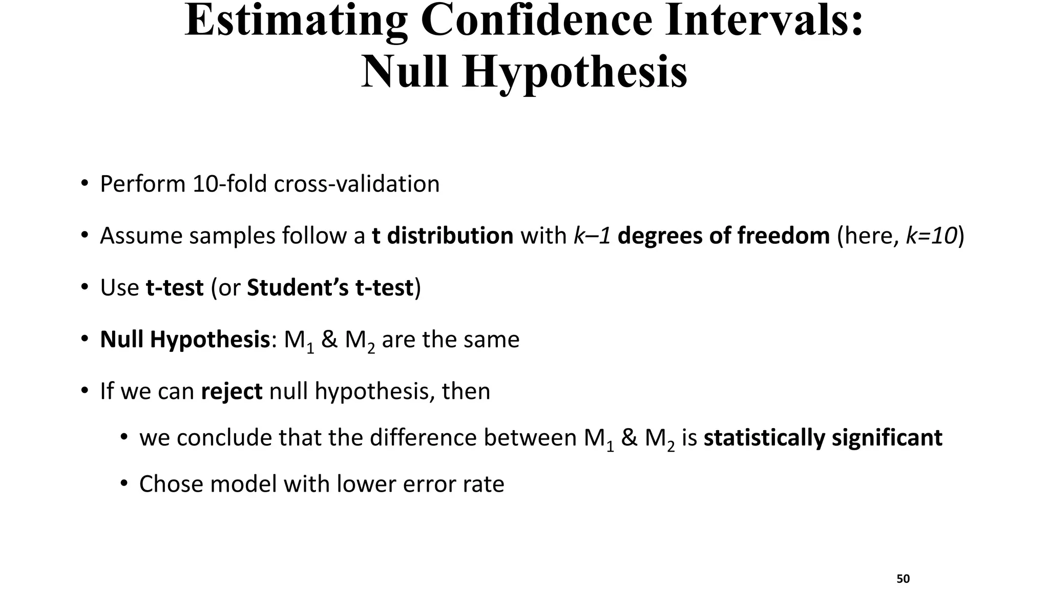 Estimating Confidence Intervals:
Null Hypothesis
• Perform 10-fold cross-validation
• Assume samples follow a t distribution with k–1 degrees of freedom (here, k=10)
• Use t-test (or Student’s t-test)
• Null Hypothesis: M1 & M2 are the same
• If we can reject null hypothesis, then
• we conclude that the difference between M1 & M2 is statistically significant
• Chose model with lower error rate
50
 