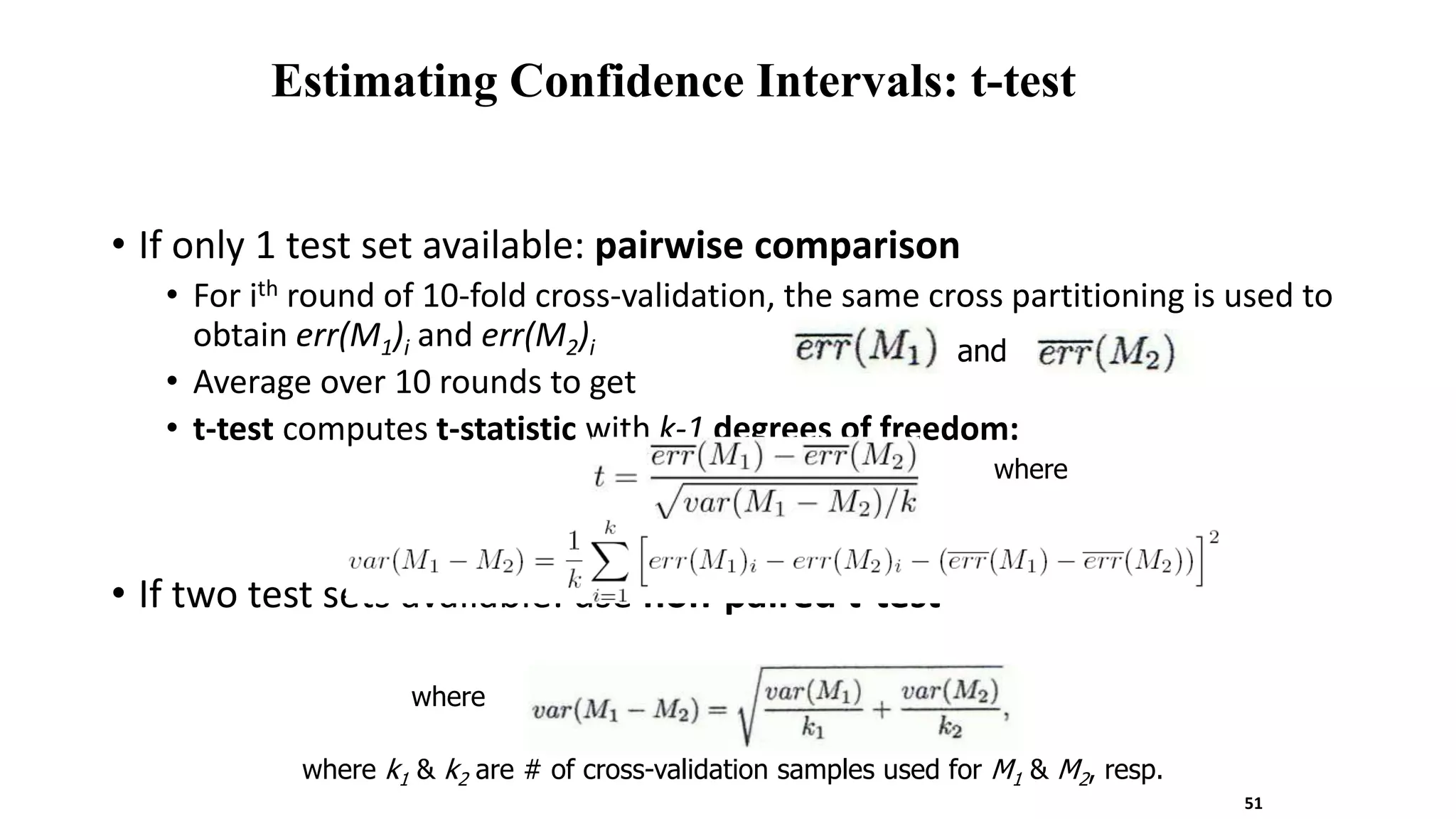 Estimating Confidence Intervals: t-test
• If only 1 test set available: pairwise comparison
• For ith round of 10-fold cross-validation, the same cross partitioning is used to
obtain err(M1)i and err(M2)i
• Average over 10 rounds to get
• t-test computes t-statistic with k-1 degrees of freedom:
• If two test sets available: use non-paired t-test
where
and
where
where k1 & k2 are # of cross-validation samples used for M1 & M2, resp.
51
 