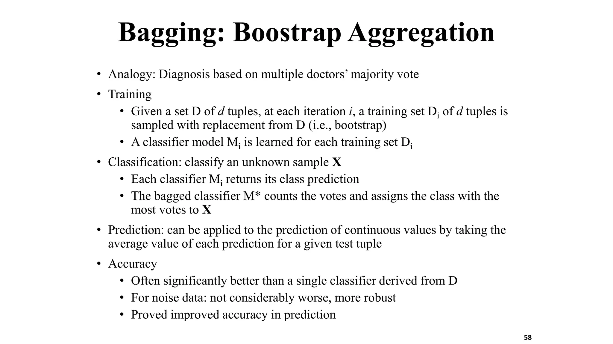 Bagging: Boostrap Aggregation
• Analogy: Diagnosis based on multiple doctors’ majority vote
• Training
• Given a set D of d tuples, at each iteration i, a training set Di of d tuples is
sampled with replacement from D (i.e., bootstrap)
• A classifier model Mi is learned for each training set Di
• Classification: classify an unknown sample X
• Each classifier Mi returns its class prediction
• The bagged classifier M* counts the votes and assigns the class with the
most votes to X
• Prediction: can be applied to the prediction of continuous values by taking the
average value of each prediction for a given test tuple
• Accuracy
• Often significantly better than a single classifier derived from D
• For noise data: not considerably worse, more robust
• Proved improved accuracy in prediction
58
 