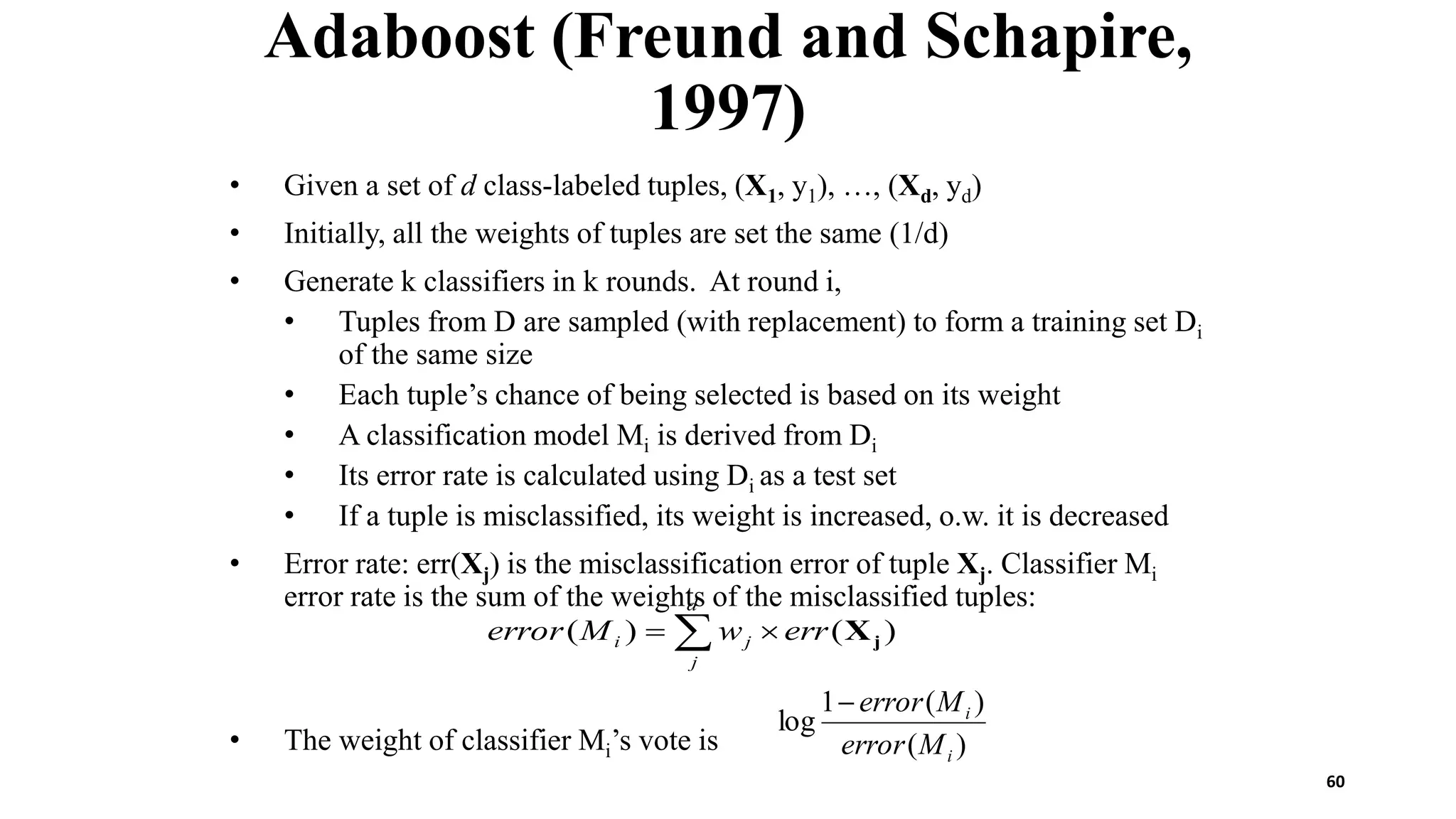 60
Adaboost (Freund and Schapire,
1997)
• Given a set of d class-labeled tuples, (X1, y1), …, (Xd, yd)
• Initially, all the weights of tuples are set the same (1/d)
• Generate k classifiers in k rounds. At round i,
• Tuples from D are sampled (with replacement) to form a training set Di
of the same size
• Each tuple’s chance of being selected is based on its weight
• A classification model Mi is derived from Di
• Its error rate is calculated using Di as a test set
• If a tuple is misclassified, its weight is increased, o.w. it is decreased
• Error rate: err(Xj) is the misclassification error of tuple Xj. Classifier Mi
error rate is the sum of the weights of the misclassified tuples:
• The weight of classifier Mi’s vote is )
(
)
(
1
log
i
i
M
error
M
error

 

d
j
j
i err
w
M
error )
(
)
( j
X
 