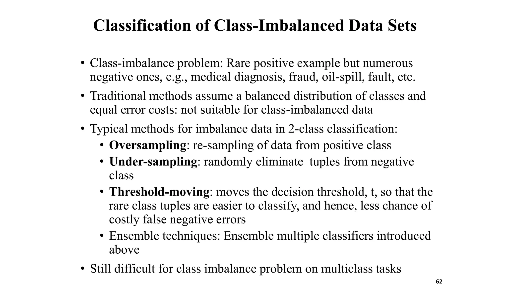 Classification of Class-Imbalanced Data Sets
• Class-imbalance problem: Rare positive example but numerous
negative ones, e.g., medical diagnosis, fraud, oil-spill, fault, etc.
• Traditional methods assume a balanced distribution of classes and
equal error costs: not suitable for class-imbalanced data
• Typical methods for imbalance data in 2-class classification:
• Oversampling: re-sampling of data from positive class
• Under-sampling: randomly eliminate tuples from negative
class
• Threshold-moving: moves the decision threshold, t, so that the
rare class tuples are easier to classify, and hence, less chance of
costly false negative errors
• Ensemble techniques: Ensemble multiple classifiers introduced
above
• Still difficult for class imbalance problem on multiclass tasks
62
 