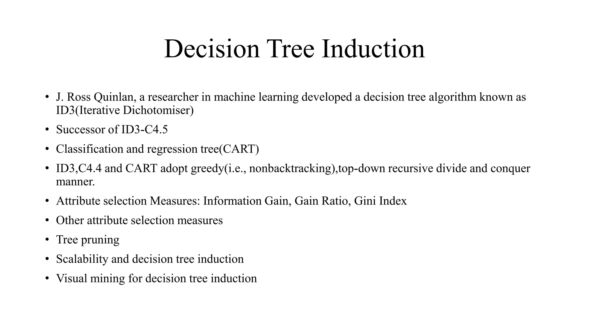 Decision Tree Induction
• J. Ross Quinlan, a researcher in machine learning developed a decision tree algorithm known as
ID3(Iterative Dichotomiser)
• Successor of ID3-C4.5
• Classification and regression tree(CART)
• ID3,C4.4 and CART adopt greedy(i.e., nonbacktracking),top-down recursive divide and conquer
manner.
• Attribute selection Measures: Information Gain, Gain Ratio, Gini Index
• Other attribute selection measures
• Tree pruning
• Scalability and decision tree induction
• Visual mining for decision tree induction
 