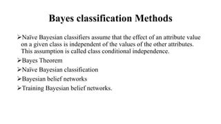 Bayes classification Methods
Naïve Bayesian classifiers assume that the effect of an attribute value
on a given class is independent of the values of the other attributes.
This assumption is called class conditional independence.
Bayes Theorem
Naïve Bayesian classification
Bayesian belief networks
Training Bayesian belief networks.
 
