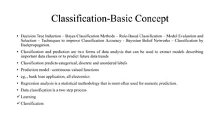 Classification-Basic Concept
• Decision Tree Induction – Bayes Classification Methods – Rule-Based Classification – Model Evaluation and
Selection – Techniques to improve Classification Accuracy - Bayesian Belief Networks – Classification by
Backpropagation.
• Classification and prediction are two forms of data analysis that can be used to extract models describing
important data classes or to predict future data trends
• Classification predicts categorical, discrete and unordered labels
• Prediction model –continuous valued functions
• eg,., bank loan application, all electronics
• Regression analysis is a statistical methodology that is most often used for numeric prediction.
• Data classification is a two step process
 Learning
 Classification
 
