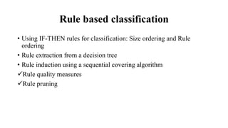 Rule based classification
• Using IF-THEN rules for classification: Size ordering and Rule
ordering
• Rule extraction from a decision tree
• Rule induction using a sequential covering algorithm
Rule quality measures
Rule pruning
 