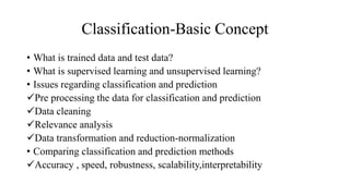 Classification-Basic Concept
• What is trained data and test data?
• What is supervised learning and unsupervised learning?
• Issues regarding classification and prediction
Pre processing the data for classification and prediction
Data cleaning
Relevance analysis
Data transformation and reduction-normalization
• Comparing classification and prediction methods
Accuracy , speed, robustness, scalability,interpretability
 