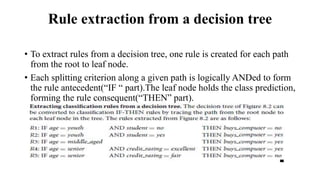 Rule extraction from a decision tree
• To extract rules from a decision tree, one rule is created for each path
from the root to leaf node.
• Each splitting criterion along a given path is logically ANDed to form
the rule antecedent(“IF “ part).The leaf node holds the class prediction,
forming the rule consequent(“THEN” part).
 