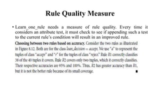 Rule Quality Measure
• Learn_one_rule needs a measure of rule quality. Every time it
considers an attribute test, it must check to see if appending such a test
to the current rule’s condition will result in an improved rule.
 