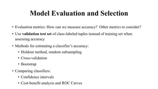 Model Evaluation and Selection
• Evaluation metrics: How can we measure accuracy? Other metrics to consider?
• Use validation test set of class-labeled tuples instead of training set when
assessing accuracy
• Methods for estimating a classifier’s accuracy:
• Holdout method, random subsampling
• Cross-validation
• Bootstrap
• Comparing classifiers:
• Confidence intervals
• Cost-benefit analysis and ROC Curves
 