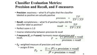 Classifier Evaluation Metrics:
Precision and Recall, and F-measures
• Precision: exactness – what % of tuples that the classifier
labeled as positive are actually positive
• Recall: completeness – what % of positive tuples did the
classifier label as positive?
• Perfect score is 1.0
• Inverse relationship between precision & recall
• F measure (F1 or F-score): harmonic mean of precision and
recall,
• Fß: weighted measure of precision and recall
• assigns ß times as much weight to recall as to precision
45
 