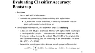 Evaluating Classifier Accuracy:
Bootstrap
• Bootstrap
• Works well with small data sets
• Samples the given training tuples uniformly with replacement
• i.e., each time a tuple is selected, it is equally likely to be selected
again and re-added to the training set
• Several bootstrap methods, and a common one is .632 boostrap
• A data set with d tuples is sampled d times, with replacement, resulting in
a training set of d samples. The data tuples that did not make it into the
training set end up forming the test set. About 63.2% of the original data
end up in the bootstrap, and the remaining 36.8% form the test set (since
(1 – 1/d)d ≈ e-1 = 0.368)
• Repeat the sampling procedure k times, overall accuracy of the model:
48
 