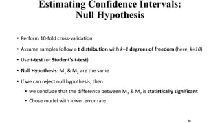 Estimating Confidence Intervals:
Null Hypothesis
• Perform 10-fold cross-validation
• Assume samples follow a t distribution with k–1 degrees of freedom (here, k=10)
• Use t-test (or Student’s t-test)
• Null Hypothesis: M1 & M2 are the same
• If we can reject null hypothesis, then
• we conclude that the difference between M1 & M2 is statistically significant
• Chose model with lower error rate
50
 