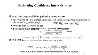 Estimating Confidence Intervals: t-test
• If only 1 test set available: pairwise comparison
• For ith round of 10-fold cross-validation, the same cross partitioning is used to
obtain err(M1)i and err(M2)i
• Average over 10 rounds to get
• t-test computes t-statistic with k-1 degrees of freedom:
• If two test sets available: use non-paired t-test
where
and
where
where k1 & k2 are # of cross-validation samples used for M1 & M2, resp.
51
 