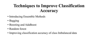 Techniques to Improve Classification
Accuracy
• Introducing Ensemble Methods
• Bagging
• Boosting and AdaBoost
• Random forest
• Improving classification accuracy of class Imbalanced data
 