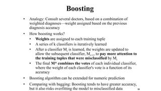 Boosting
• Analogy: Consult several doctors, based on a combination of
weighted diagnoses—weight assigned based on the previous
diagnosis accuracy
• How boosting works?
• Weights are assigned to each training tuple
• A series of k classifiers is iteratively learned
• After a classifier Mi is learned, the weights are updated to
allow the subsequent classifier, Mi+1, to pay more attention to
the training tuples that were misclassified by Mi
• The final M* combines the votes of each individual classifier,
where the weight of each classifier's vote is a function of its
accuracy
• Boosting algorithm can be extended for numeric prediction
• Comparing with bagging: Boosting tends to have greater accuracy,
but it also risks overfitting the model to misclassified data 59
 