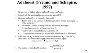 60
Adaboost (Freund and Schapire,
1997)
• Given a set of d class-labeled tuples, (X1, y1), …, (Xd, yd)
• Initially, all the weights of tuples are set the same (1/d)
• Generate k classifiers in k rounds. At round i,
• Tuples from D are sampled (with replacement) to form a training set Di
of the same size
• Each tuple’s chance of being selected is based on its weight
• A classification model Mi is derived from Di
• Its error rate is calculated using Di as a test set
• If a tuple is misclassified, its weight is increased, o.w. it is decreased
• Error rate: err(Xj) is the misclassification error of tuple Xj. Classifier Mi
error rate is the sum of the weights of the misclassified tuples:
• The weight of classifier Mi’s vote is )
(
)
(
1
log
i
i
M
error
M
error

 

d
j
j
i err
w
M
error )
(
)
( j
X
 