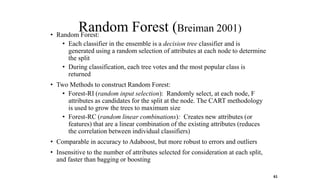 Random Forest (Breiman 2001)
• Random Forest:
• Each classifier in the ensemble is a decision tree classifier and is
generated using a random selection of attributes at each node to determine
the split
• During classification, each tree votes and the most popular class is
returned
• Two Methods to construct Random Forest:
• Forest-RI (random input selection): Randomly select, at each node, F
attributes as candidates for the split at the node. The CART methodology
is used to grow the trees to maximum size
• Forest-RC (random linear combinations): Creates new attributes (or
features) that are a linear combination of the existing attributes (reduces
the correlation between individual classifiers)
• Comparable in accuracy to Adaboost, but more robust to errors and outliers
• Insensitive to the number of attributes selected for consideration at each split,
and faster than bagging or boosting
61
 