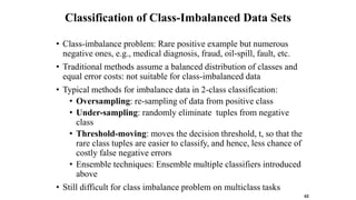 Classification of Class-Imbalanced Data Sets
• Class-imbalance problem: Rare positive example but numerous
negative ones, e.g., medical diagnosis, fraud, oil-spill, fault, etc.
• Traditional methods assume a balanced distribution of classes and
equal error costs: not suitable for class-imbalanced data
• Typical methods for imbalance data in 2-class classification:
• Oversampling: re-sampling of data from positive class
• Under-sampling: randomly eliminate tuples from negative
class
• Threshold-moving: moves the decision threshold, t, so that the
rare class tuples are easier to classify, and hence, less chance of
costly false negative errors
• Ensemble techniques: Ensemble multiple classifiers introduced
above
• Still difficult for class imbalance problem on multiclass tasks
62
 