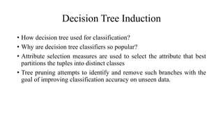 Decision Tree Induction
• How decision tree used for classification?
• Why are decision tree classifiers so popular?
• Attribute selection measures are used to select the attribute that best
partitions the tuples into distinct classes
• Tree pruning attempts to identify and remove such branches with the
goal of improving classification accuracy on unseen data.
 