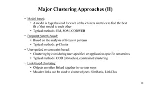 Major Clustering Approaches (II)
• Model-based:
• A model is hypothesized for each of the clusters and tries to find the best
fit of that model to each other
• Typical methods: EM, SOM, COBWEB
• Frequent pattern-based:
• Based on the analysis of frequent patterns
• Typical methods: p-Cluster
• User-guided or constraint-based:
• Clustering by considering user-specified or application-specific constraints
• Typical methods: COD (obstacles), constrained clustering
• Link-based clustering:
• Objects are often linked together in various ways
• Massive links can be used to cluster objects: SimRank, LinkClus
10
 