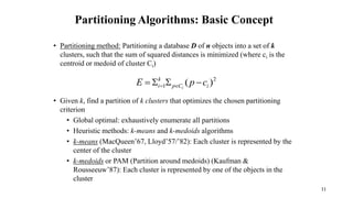 Partitioning Algorithms: Basic Concept
• Partitioning method: Partitioning a database D of n objects into a set of k
clusters, such that the sum of squared distances is minimized (where ci is the
centroid or medoid of cluster Ci)
• Given k, find a partition of k clusters that optimizes the chosen partitioning
criterion
• Global optimal: exhaustively enumerate all partitions
• Heuristic methods: k-means and k-medoids algorithms
• k-means (MacQueen’67, Lloyd’57/’82): Each cluster is represented by the
center of the cluster
• k-medoids or PAM (Partition around medoids) (Kaufman &
Rousseeuw’87): Each cluster is represented by one of the objects in the
cluster
2
1 )
( i
C
p
k
i c
p
E i



 

11
 