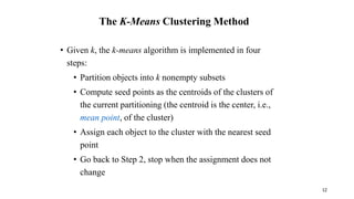 The K-Means Clustering Method
• Given k, the k-means algorithm is implemented in four
steps:
• Partition objects into k nonempty subsets
• Compute seed points as the centroids of the clusters of
the current partitioning (the centroid is the center, i.e.,
mean point, of the cluster)
• Assign each object to the cluster with the nearest seed
point
• Go back to Step 2, stop when the assignment does not
change
12
 