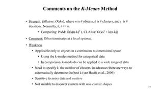 Comments on the K-Means Method
• Strength: Efficient: O(tkn), where n is # objects, k is # clusters, and t is #
iterations. Normally, k, t << n.
• Comparing: PAM: O(k(n-k)2 ), CLARA: O(ks2 + k(n-k))
• Comment: Often terminates at a local optimal.
• Weakness
• Applicable only to objects in a continuous n-dimensional space
• Using the k-modes method for categorical data
• In comparison, k-medoids can be applied to a wide range of data
• Need to specify k, the number of clusters, in advance (there are ways to
automatically determine the best k (see Hastie et al., 2009)
• Sensitive to noisy data and outliers
• Not suitable to discover clusters with non-convex shapes
14
 