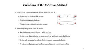 Variations of the K-Means Method
• Most of the variants of the k-means which differ in
• Selection of the initial k means
• Dissimilarity calculations
• Strategies to calculate cluster means
• Handling categorical data: k-modes
• Replacing means of clusters with modes
• Using new dissimilarity measures to deal with categorical objects
• Using a frequency-based method to update modes of clusters
• A mixture of categorical and numerical data: k-prototype method
15
 