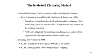 The K-Medoid Clustering Method
• K-Medoids Clustering: Find representative objects (medoids) in clusters
• PAM (Partitioning Around Medoids, Kaufmann & Rousseeuw 1987)
• Starts from an initial set of medoids and iteratively replaces one of the
medoids by one of the non-medoids if it improves the total distance of
the resulting clustering
• PAM works effectively for small data sets, but does not scale well for
large data sets (due to the computational complexity)
• Efficiency improvement on PAM
• CLARA (Kaufmann & Rousseeuw, 1990): PAM on samples
• CLARANS (Ng & Han, 1994): Randomized re-sampling
18
 