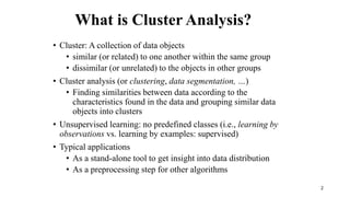2
What is Cluster Analysis?
• Cluster: A collection of data objects
• similar (or related) to one another within the same group
• dissimilar (or unrelated) to the objects in other groups
• Cluster analysis (or clustering, data segmentation, …)
• Finding similarities between data according to the
characteristics found in the data and grouping similar data
objects into clusters
• Unsupervised learning: no predefined classes (i.e., learning by
observations vs. learning by examples: supervised)
• Typical applications
• As a stand-alone tool to get insight into data distribution
• As a preprocessing step for other algorithms
 