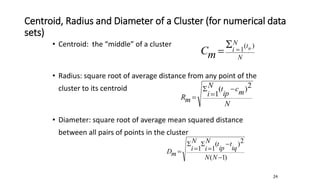 Centroid, Radius and Diameter of a Cluster (for numerical data
sets)
• Centroid: the “middle” of a cluster
• Radius: square root of average distance from any point of the
cluster to its centroid
• Diameter: square root of average mean squared distance
between all pairs of points in the cluster
N
t
N
i ip
m
C
)
(
1



N
m
c
ip
t
N
i
m
R
2
)
(
1




)
1
(
2
)
(
1
1







N
N
iq
t
ip
t
N
i
N
i
m
D
24
 
