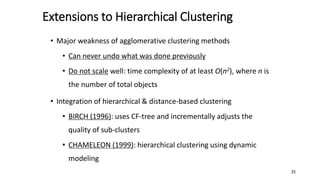 Extensions to Hierarchical Clustering
• Major weakness of agglomerative clustering methods
• Can never undo what was done previously
• Do not scale well: time complexity of at least O(n2), where n is
the number of total objects
• Integration of hierarchical & distance-based clustering
• BIRCH (1996): uses CF-tree and incrementally adjusts the
quality of sub-clusters
• CHAMELEON (1999): hierarchical clustering using dynamic
modeling
25
 