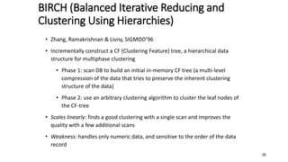 BIRCH (Balanced Iterative Reducing and
Clustering Using Hierarchies)
• Zhang, Ramakrishnan & Livny, SIGMOD’96
• Incrementally construct a CF (Clustering Feature) tree, a hierarchical data
structure for multiphase clustering
• Phase 1: scan DB to build an initial in-memory CF tree (a multi-level
compression of the data that tries to preserve the inherent clustering
structure of the data)
• Phase 2: use an arbitrary clustering algorithm to cluster the leaf nodes of
the CF-tree
• Scales linearly: finds a good clustering with a single scan and improves the
quality with a few additional scans
• Weakness: handles only numeric data, and sensitive to the order of the data
record
26
 