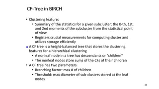CF-Tree in BIRCH
• Clustering feature:
• Summary of the statistics for a given subcluster: the 0-th, 1st,
and 2nd moments of the subcluster from the statistical point
of view
• Registers crucial measurements for computing cluster and
utilizes storage efficiently
A CF tree is a height-balanced tree that stores the clustering
features for a hierarchical clustering
• A nonleaf node in a tree has descendants or “children”
• The nonleaf nodes store sums of the CFs of their children
• A CF tree has two parameters
• Branching factor: max # of children
• Threshold: max diameter of sub-clusters stored at the leaf
nodes
28
 