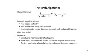 The Birch Algorithm
• Cluster Diameter
• For each point in the input
• Find closest leaf entry
• Add point to leaf entry and update CF
• If entry diameter > max_diameter, then split leaf, and possibly parents
• Algorithm is O(n)
• Concerns
• Sensitive to insertion order of data points
• Since we fix the size of leaf nodes, so clusters may not be so natural
• Clusters tend to be spherical given the radius and diameter measures
 

2
)
(
)
1
(
1
j
x
i
x
n
n
30
 