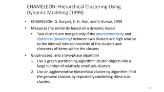 CHAMELEON: Hierarchical Clustering Using
Dynamic Modeling (1999)
• CHAMELEON: G. Karypis, E. H. Han, and V. Kumar, 1999
• Measures the similarity based on a dynamic model
• Two clusters are merged only if the interconnectivity and
closeness (proximity) between two clusters are high relative
to the internal interconnectivity of the clusters and
closeness of items within the clusters
• Graph-based, and a two-phase algorithm
1. Use a graph-partitioning algorithm: cluster objects into a
large number of relatively small sub-clusters
2. Use an agglomerative hierarchical clustering algorithm: find
the genuine clusters by repeatedly combining these sub-
clusters
31
 
