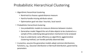 Probabilistic Hierarchical Clustering
• Algorithmic hierarchical clustering
• Nontrivial to choose a good distance measure
• Hard to handle missing attribute values
• Optimization goal not clear: heuristic, local search
• Probabilistic hierarchical clustering
• Use probabilistic models to measure distances between clusters
• Generative model: Regard the set of data objects to be clustered as a
sample of the underlying data generation mechanism to be analyzed
• Easy to understand, same efficiency as algorithmic agglomerative
clustering method, can handle partially observed data
• In practice, assume the generative models adopt common distributions
functions, e.g., Gaussian distribution or Bernoulli distribution, governed by
parameters
34
 